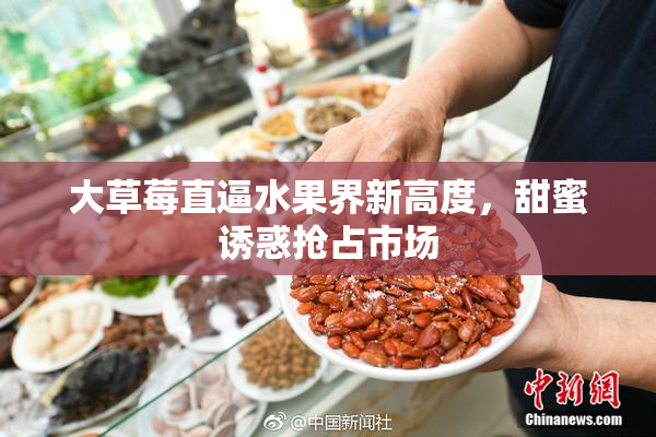 大草莓直逼水果界新高度，甜蜜诱惑抢占市场