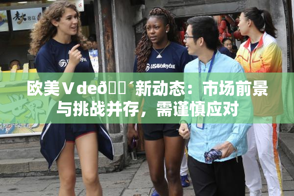 欧美Ⅴde🔴新动态：市场前景与挑战并存，需谨慎应对