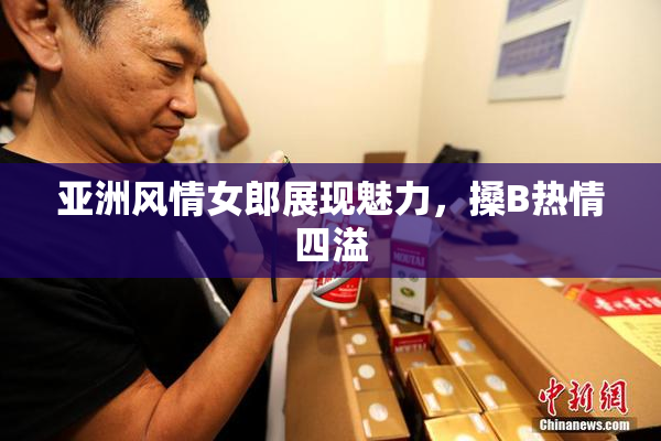 亚洲风情女郎展现魅力，搡B热情四溢