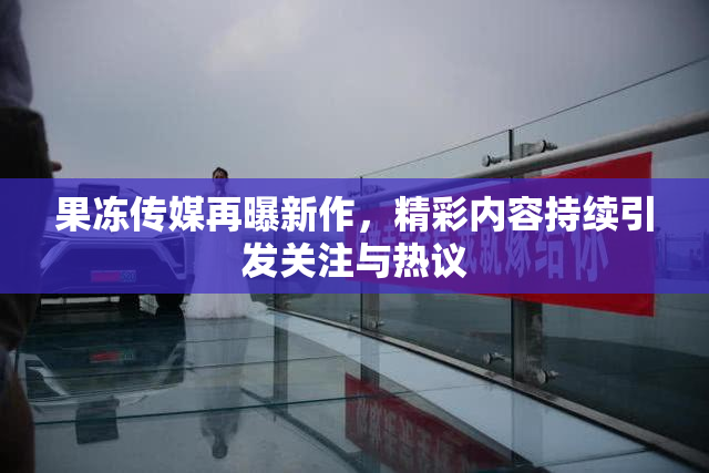 果冻传媒再曝新作，精彩内容持续引发关注与热议