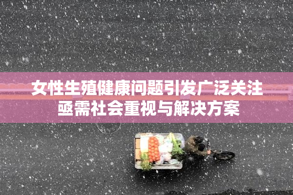 女性生殖健康问题引发广泛关注 亟需社会重视与解决方案