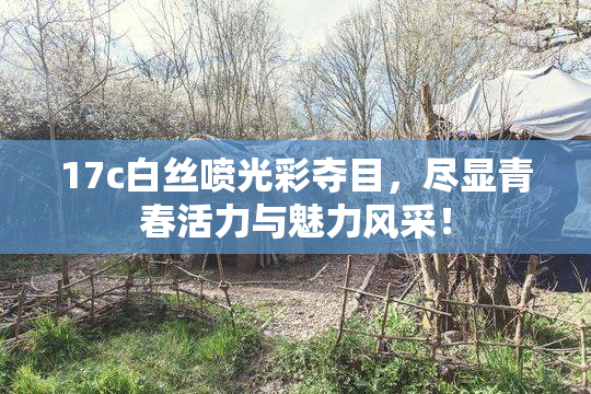 17c白丝喷光彩夺目，尽显青春活力与魅力风采！