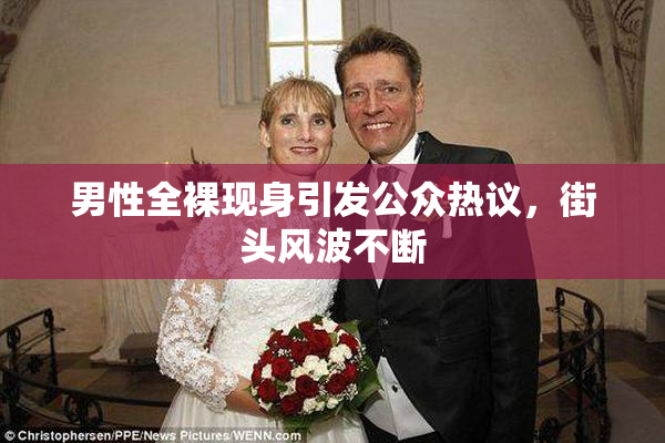 男性全裸现身引发公众热议，街头风波不断