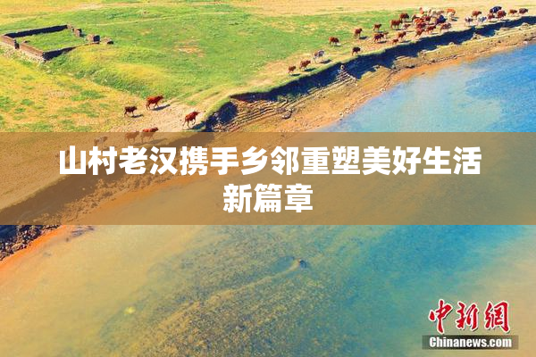 山村老汉携手乡邻重塑美好生活新篇章