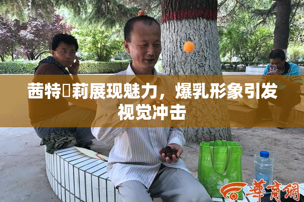 茜特菈莉展现魅力，爆乳形象引发视觉冲击