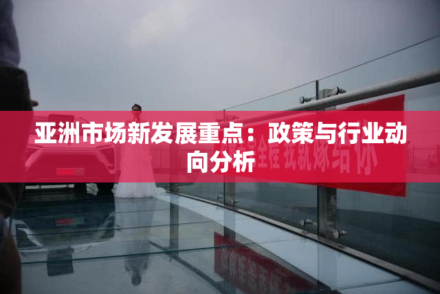 亚洲市场新发展重点：政策与行业动向分析