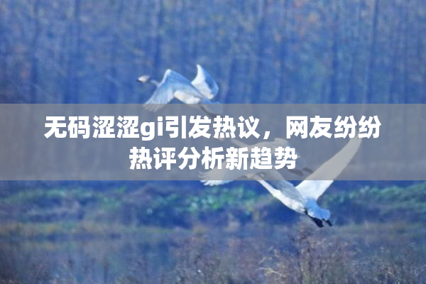 无码涩涩gi引发热议，网友纷纷热评分析新趋势