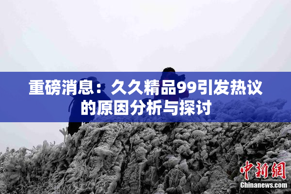 重磅消息：久久精品99引发热议的原因分析与探讨