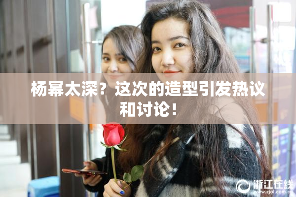 杨幂太深？这次的造型引发热议和讨论！