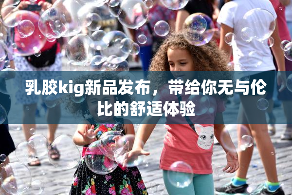 乳胶kig新品发布，带给你无与伦比的舒适体验