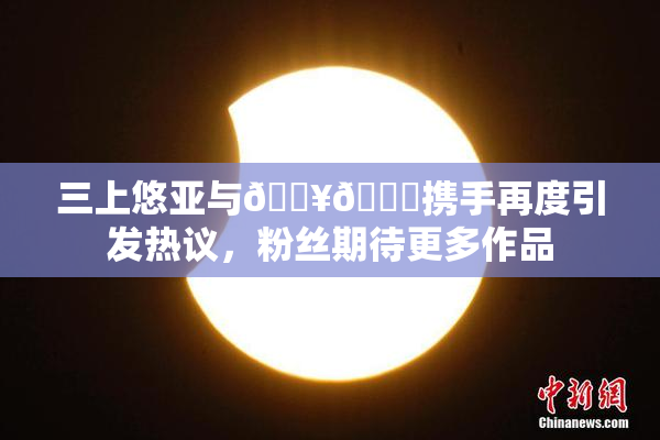 三上悠亚与🔥💋携手再度引发热议，粉丝期待更多作品