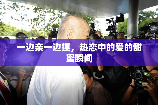 一边亲一边摸，热恋中的爱的甜蜜瞬间