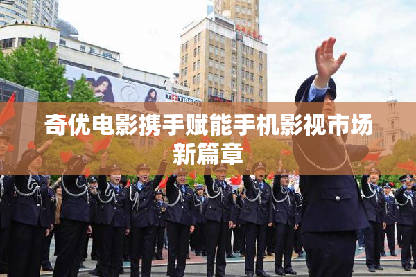 奇优电影携手赋能手机影视市场新篇章