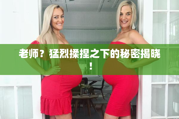 老师？猛烈揉捏之下的秘密揭晓！