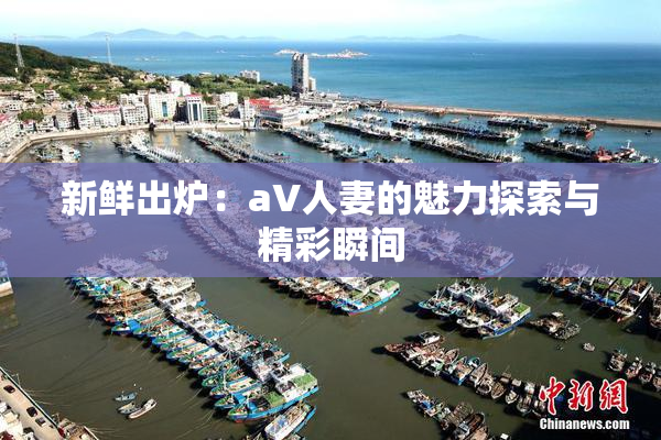 新鲜出炉：aV人妻的魅力探索与精彩瞬间