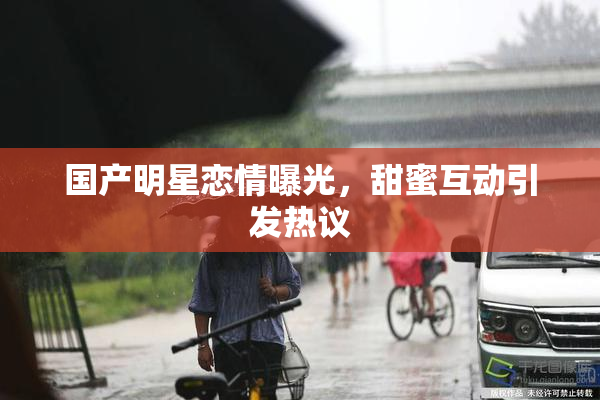 国产明星恋情曝光，甜蜜互动引发热议