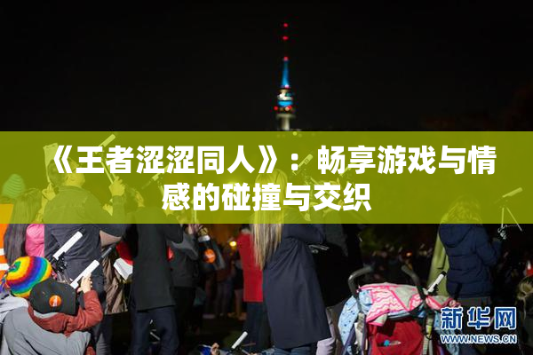 《王者涩涩同人》：畅享游戏与情感的碰撞与交织