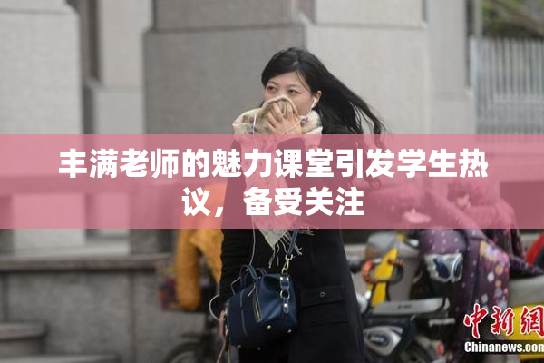丰满老师的魅力课堂引发学生热议，备受关注