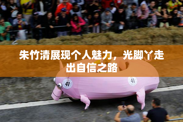 朱竹清展现个人魅力，光脚丫走出自信之路
