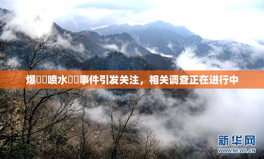爆❌‌喷水❌‌事件引发关注，相关调查正在进行中