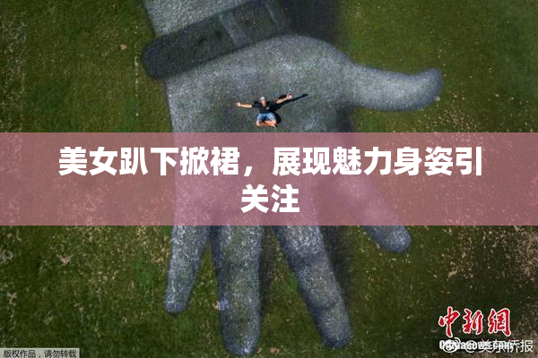 美女趴下掀裙，展现魅力身姿引关注