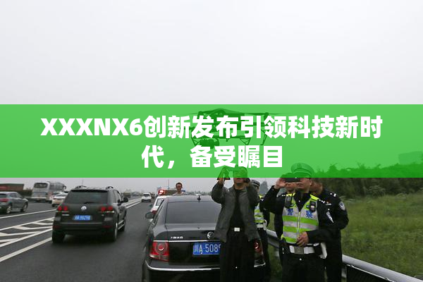 XXXNX6创新发布引领科技新时代，备受瞩目