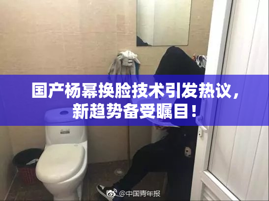 国产杨幂换脸技术引发热议，新趋势备受瞩目！