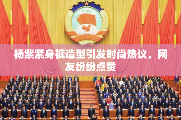 杨紫紧身裤造型引发时尚热议，网友纷纷点赞