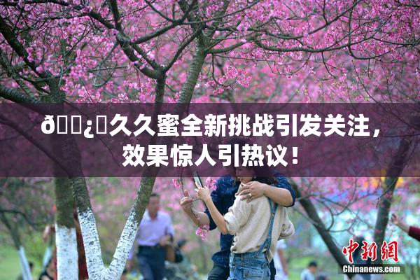 🌿‌久久蜜全新挑战引发关注，效果惊人引热议！