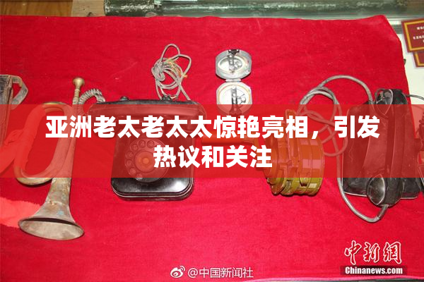 亚洲老太老太太惊艳亮相，引发热议和关注