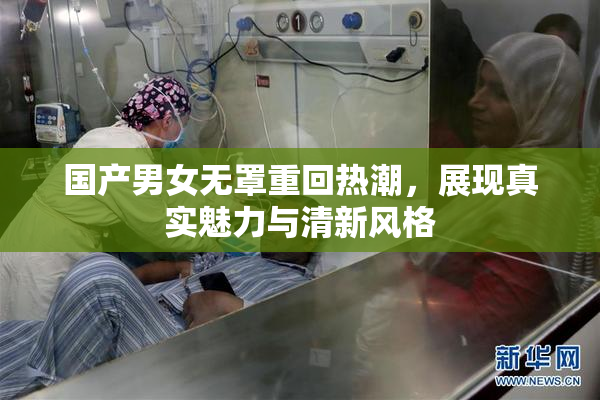 国产男女无罩重回热潮，展现真实魅力与清新风格