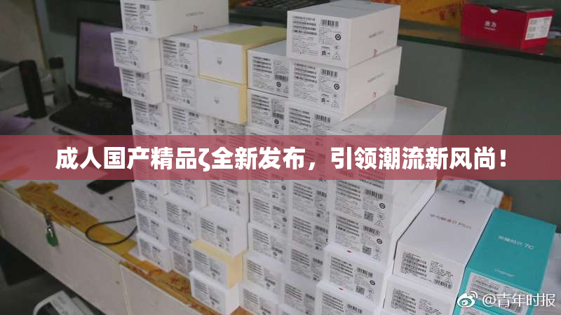 成人国产精品ζ全新发布，引领潮流新风尚！