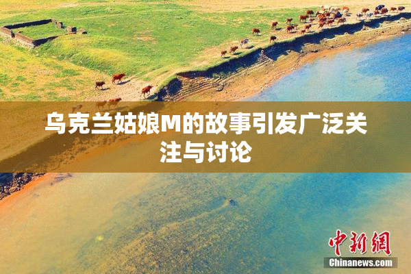乌克兰姑娘M的故事引发广泛关注与讨论
