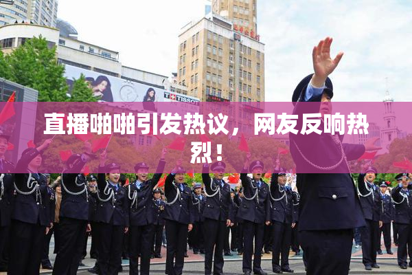 直播啪啪引发热议，网友反响热烈！