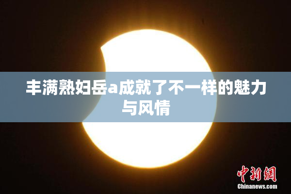 丰满熟妇岳a成就了不一样的魅力与风情