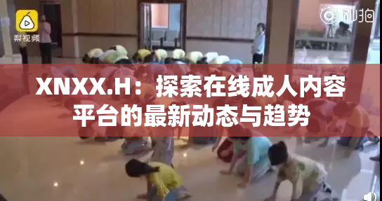 XNXX.H：探索在线成人内容平台的最新动态与趋势