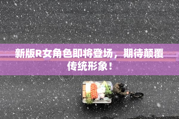 新版R女角色即将登场，期待颠覆传统形象！