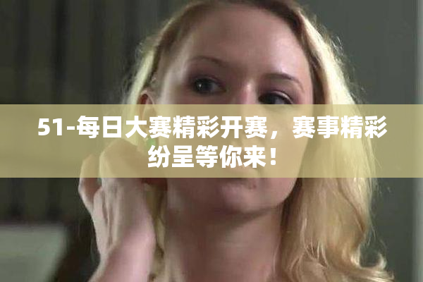 51-每日大赛精彩开赛，赛事精彩纷呈等你来！