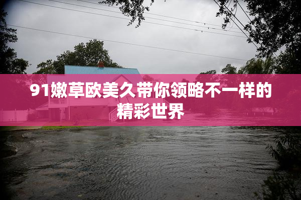 91嫩草欧美久带你领略不一样的精彩世界