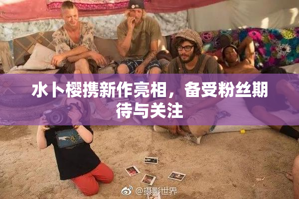水卜樱携新作亮相，备受粉丝期待与关注