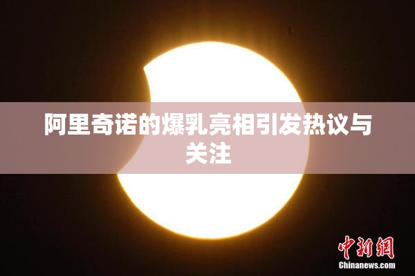 阿里奇诺的爆乳亮相引发热议与关注