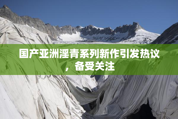 国产亚洲淫青系列新作引发热议，备受关注