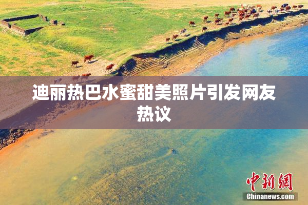 迪丽热巴水蜜甜美照片引发网友热议