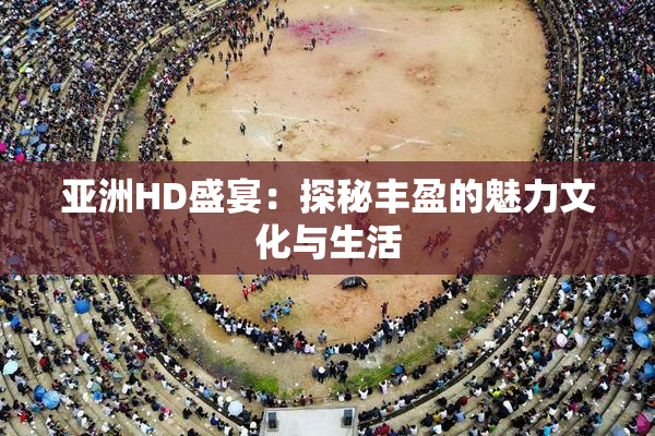 亚洲HD盛宴：探秘丰盈的魅力文化与生活