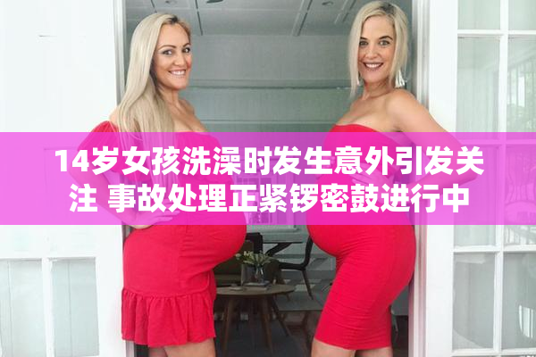 14岁女孩洗澡时发生意外引发关注 事故处理正紧锣密鼓进行中