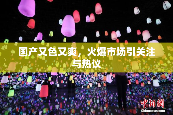 国产又色又爽，火爆市场引关注与热议