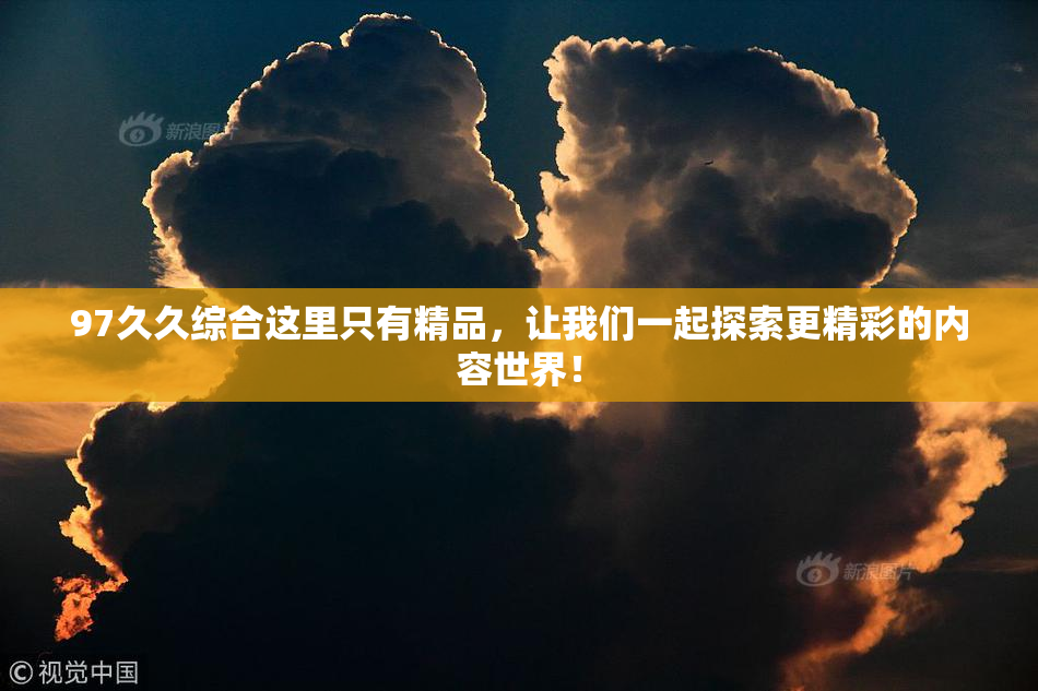 97久久综合这里只有精品，让我们一起探索更精彩的内容世界！