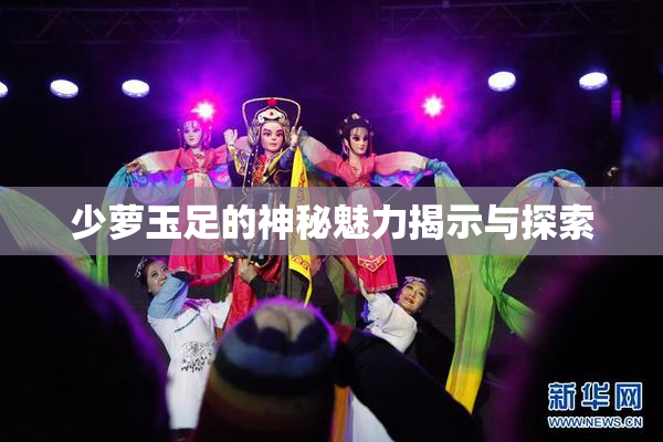 少萝玉足的神秘魅力揭示与探索