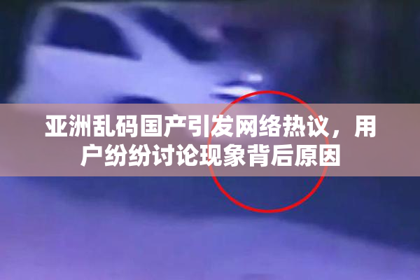 亚洲乱码国产引发网络热议，用户纷纷讨论现象背后原因