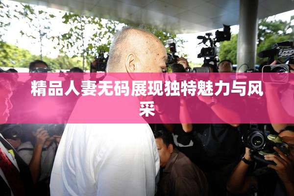 精品人妻无码展现独特魅力与风采